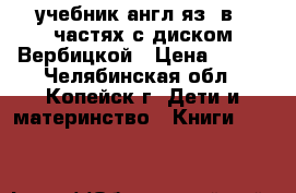 учебник англ.яз. в 2 частях с диском Вербицкой › Цена ­ 400 - Челябинская обл., Копейск г. Дети и материнство » Книги, CD, DVD   